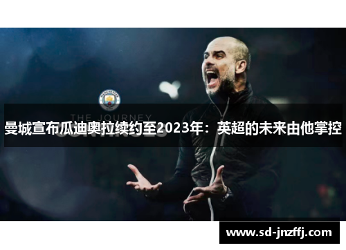 曼城宣布瓜迪奥拉续约至2023年：英超的未来由他掌控